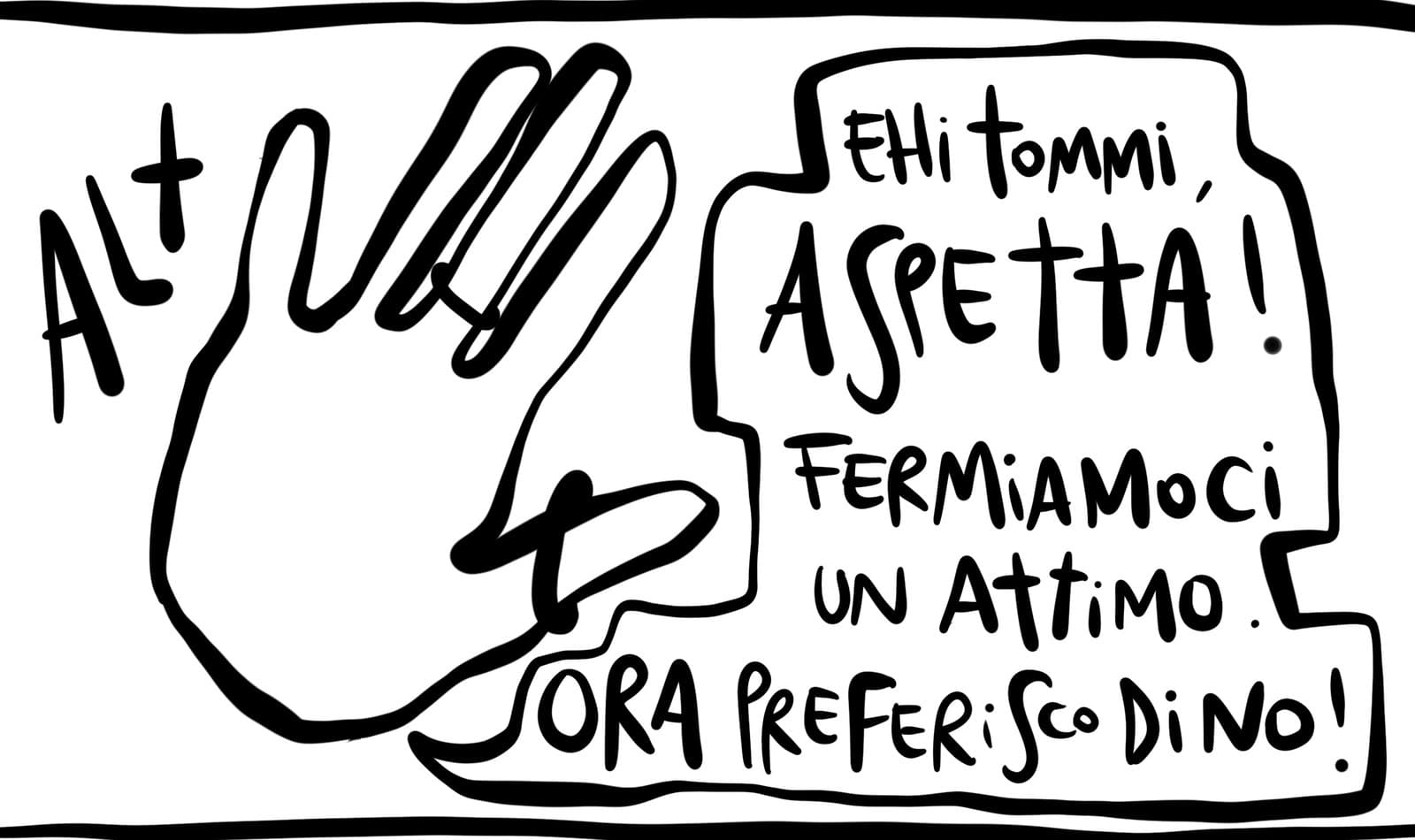 Una mano aperta, alzata: «Alt». «Ehi Tommi, aspetta! Fermiamoci un attimo. Ora preferisco di no!»